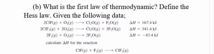 (b) What is the first law of thermodynamic? Define the
Hess law. Given the following data;
2CIF(g) + 0,(g)
CI,0(g) + F,O(g)
AH = 167.4 kJ
AH = 341.4 kJ
SH = -43,4 kJ
2CIF,(g) + 20,(g) → CĻ0(g) + 3F,O(g)
2F,(2) + O(8) → 2F,O(g)
calculate AH for the reaction
CIF(g) + F(8)
CIF,(g)
