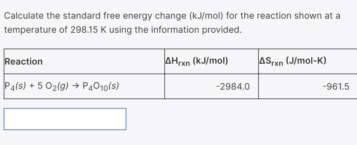 Calculate the standard free energy change (kJ/mol) for the reaction shown at a
temperature of 298.15 K using the information provided.
Reaction
AHrxn (kJ/mol)
ASrxn (J/mol-K)
P4(s) + 5 02(g) → P4010(s)
-2984.0
-961.5
