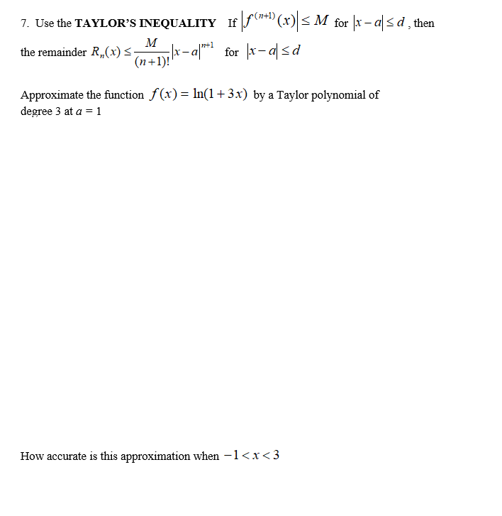 7. Use the TAYLOR’S INEQUALITY If f*" (x) < M for x – a < d, then
r-a** for x-a <d
|n+1
the remainder R,,(x) <-
(n+1)!
Approximate the function f(x)= ln(1+3.x) by a Taylor polynomial of
degree 3 at a = 1
How accurate is this approximation when -1<x < 3
