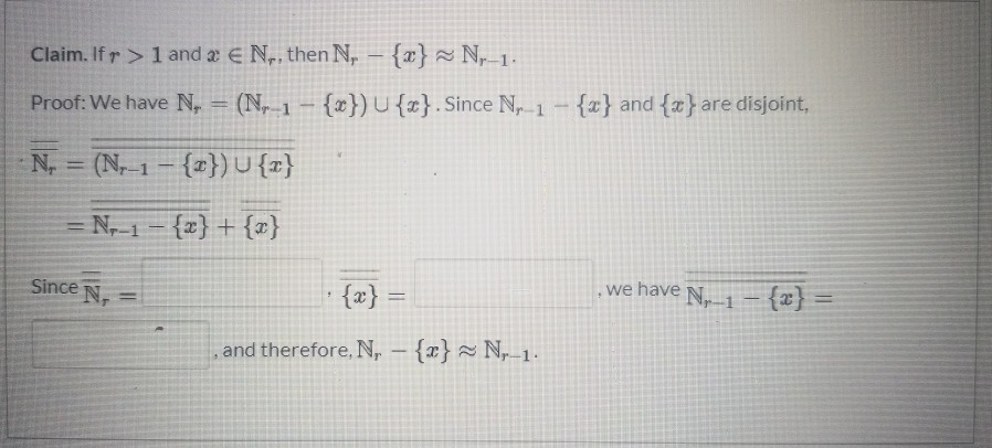 Claim. If r> 1 and 2 EN,, then N, - {x}~ N-1.
a
Proof: We have N, = (N-1 - {x}) U {x}. Since Nr 1 - {x} and {*} are disjoint,
-
N, (N-1- {2}) U {x}
= N₂-1- {x} + {x}
=
Since N
{x} =
, and therefore, N, - {x}~ N, 1.
we have N₁1 - {x} =