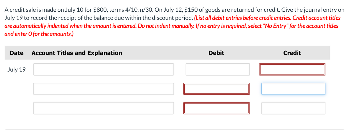 A credit sale is made on July 10 for $800, terms 4/10, n/30. On July 12, $150 of goods are returned for credit. Give the journal entry on
July 19 to record the receipt of the balance due within the discount period. (List all debit entries before credit entries. Credit account titles
are automatically indented when the amount is entered. Do not indent manually. If no entry is required, select "No Entry" for the account titles
and enter O for the amounts.)
Date Account Titles and Explanation
July 19
Debit
Credit