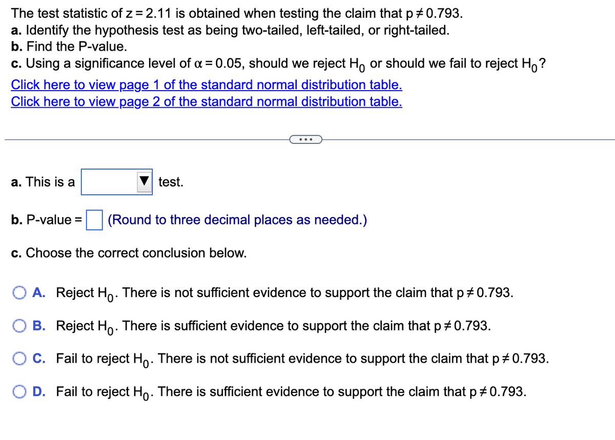 The test statistic of z = 2.11 is obtained when testing the claim that p # 0.793.
a. Identify the hypothesis test as being two-tailed, left-tailed, or right-tailed.
b. Find the P-value.
c. Using a significance level of α = 0.05, should we reject H or should we fail to reject Ho?
Click here to view page 1 of the standard normal distribution table.
Click here to view page 2 of the standard normal distribution table.
a. This is a
b. P-value=
test.
(Round to three decimal places as needed.)
c. Choose the correct conclusion below.
O A. Reject Ho. There is not sufficient evidence to support the claim that p = 0.793.
OB. Reject Ho. There is sufficient evidence to support the claim that p *0.793.
O C. Fail to reject H. There is not sufficient evidence to support the claim that p # 0.793.
D. Fail to reject Ho. There is sufficient evidence to support the claim that p *0.793.