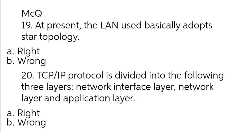 McQ
19. At present, the LAN used basically adopts
star topology.
a. Right
b. Wrong
20. TCP/IP protocol is divided into the following
three layers: network interface layer, network
layer and application layer.
a. Right
b. Wrong
