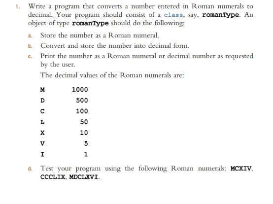 1. Write a program that converts a number entered in Roman numerals to
decimal. Your program should consist of a class, say, romanType. An
object of type romanType should do the following:
a. Store the number as a Roman numeral.
b. Convert and store the number into decimal form.
c. Print the number as a Roman numeral or decimal number as requested
by the user.
The decimal values of the Roman numerals are:
M
1000
D
500
100
50
10
V
5
I
1
d. Test your program using the following Roman numerals: MCXIV,
CCCLIX, MDCLXVI.
