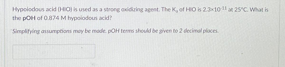 Hypoiodous acid (HIO) is used as a strong oxidizing agent. The K₂ of HIO is 2.3×10-11 at 25°C. What is
the pOH of 0.874 M hypoiodous acid?
Simplifying assumptions may be made. pOH terms should be given to 2 decimal places.