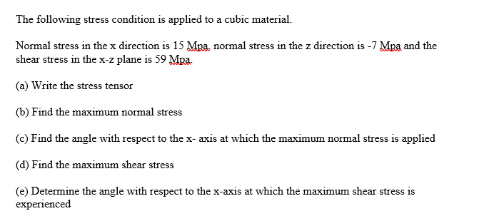 The following stress condition is applied to a cubic material.
Normal stress in the x direction is 15 Mpa, normal stress in the z direction is -7 Mpa and the
shear stress in the x-z plane is 59 Mpa
(a) Write the stress tensor
(b) Find the maximum normal stress
(c) Find the angle with respect to the x-axis at which the maximum normal stress is applied
(d) Find the maximum shear stress
(e) Determine the angle with respect to the x-axis at which the maximum shear stress is
experienced