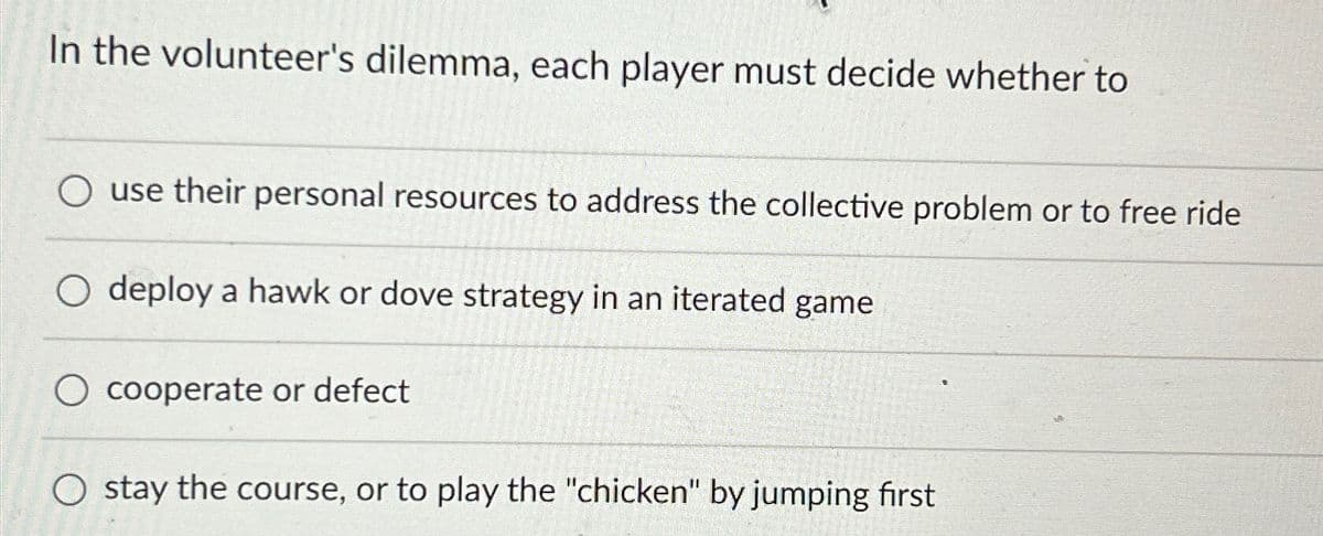 In the volunteer's dilemma, each player must decide whether to
Ouse their personal resources to address the collective problem or to free ride
O deploy a hawk or dove strategy in an iterated game
cooperate or defect
Ostay the course, or to play the "chicken" by jumping first