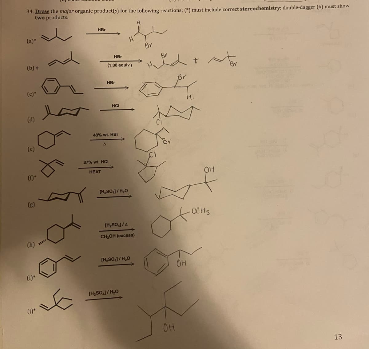 34. Draw the major organic product(s) for the following reactions; (*) must include correct stereochemistry; double-dagger (+) must show
two products.
HBr
(a)*
Br
HBr
Br
(b) +
(1.00 equiv.)
Br
Br
HBr
(c)*
HCI
(d)
48% wt. HBr
37% wt. HCI
HEAT
OH
[H2SO]/ H20
(g)
OCH3
[H2SO,]/A
CH,OH (excess)
(h)
[H,SO,1/H20
OH
(i)*
[H2SO,] / H,0
OH
13

