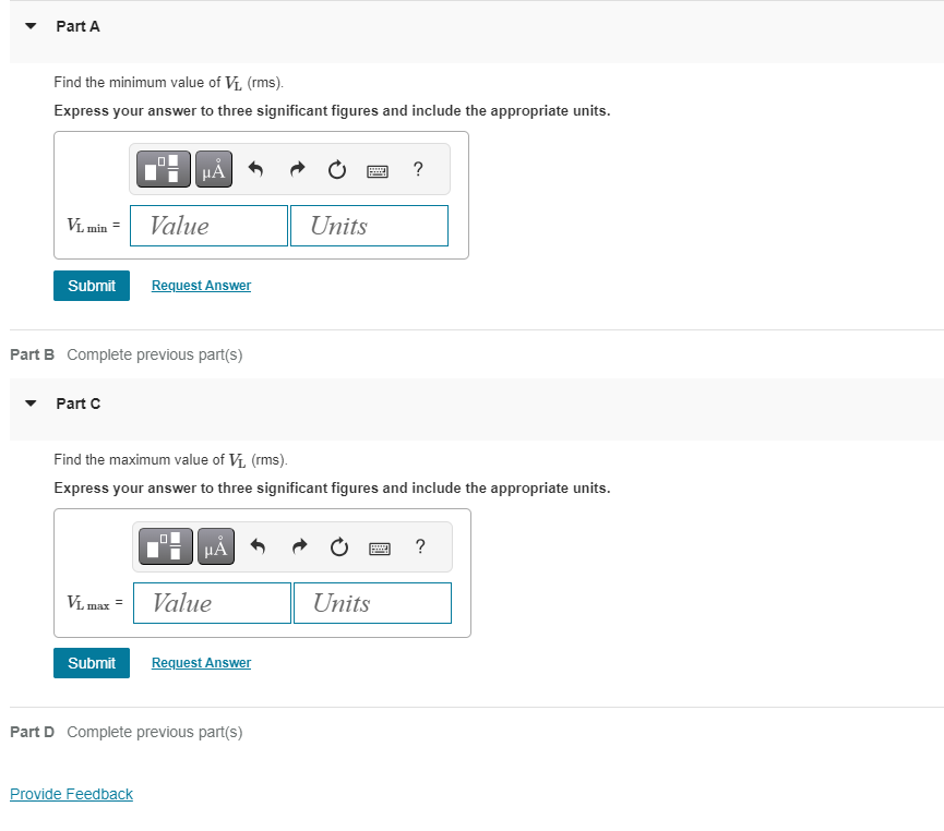 Part A
Find the minimum value of V₁, (rms).
Express your answer to three significant figures and include the appropriate units.
VL min =
Submit Request Answer
Part C
μA
Part B Complete previous part(s)
Value
Submit
Find the maximum value of V₁, (rms).
Express your answer to three significant figures and include the appropriate units.
VL max = Value
Provide Feedback
HA
Request Answer
Part D Complete previous part(s)
Units
?
Units
?
