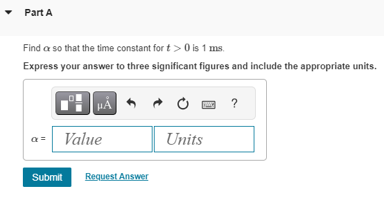 ▾ Part A
Find a so that the time constant for t> 0 is 1 ms.
Express your answer to three significant figures and include the appropriate units.
μÅ
α = Value
Submit Request Answer
www
Units
?