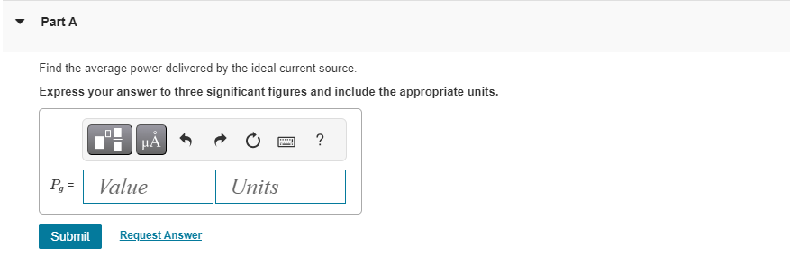 Part A
Find the average power delivered by the ideal current source.
Express your answer to three significant figures and include the appropriate units.
μA
Pg= Value
Submit Request Answer
******
Units
?