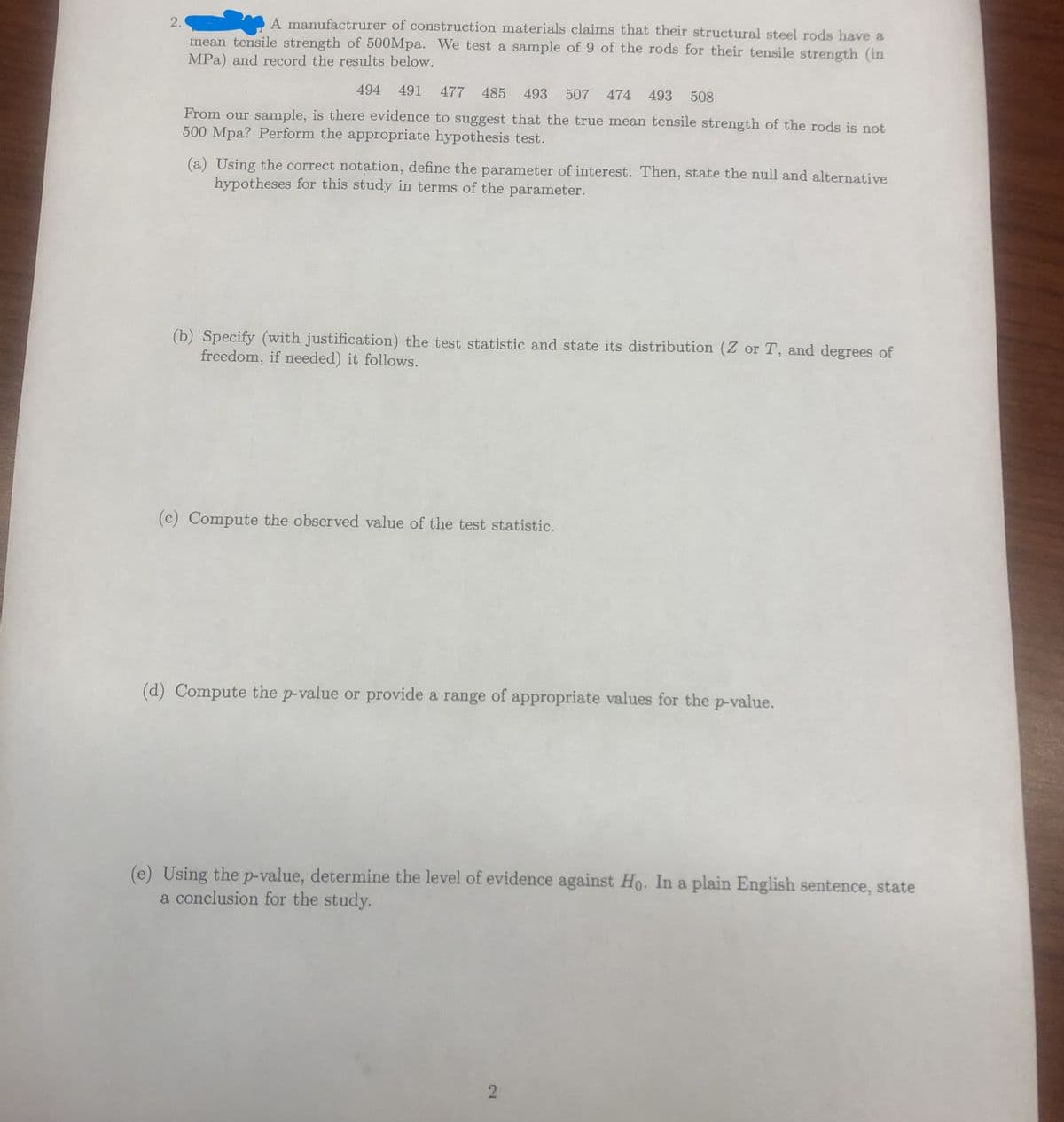 2.
A manufacturer of construction materials claims that their structural steel rods have a
mean tensile strength of 500Mpa. We test a sample of 9 of the rods for their tensile strength (in
MPa) and record the results below.
494 491 477 485 493 507 474 493 508
From our sample, is there evidence to suggest that the true mean tensile strength of the rods is not
500 Mpa? Perform the appropriate hypothesis test.
(a) Using the correct notation, define the parameter of interest. Then, state the null and alternative
hypotheses for this study in terms of the parameter.
(b) Specify (with justification) the test statistic and state its distribution (Z or T, and degrees of
freedom, if needed) it follows.
(c) Compute the observed value of the test statistic.
(d) Compute the p-value or provide a range of appropriate values for the p-value.
(e) Using the p-value, determine the level of evidence against Ho. In a plain English sentence, state
a conclusion for the study.
2