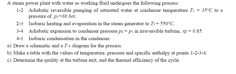 A steam power plant with water as working fluid undergoes the following process:
1-2 Adiabatic reversible pumping of saturated water at condenser temperature Ti
pressure of p2=80 bar.
2-3 Isobaric heating and evaporation in the steam generator to 73= 550°C.
3-4 Adiabatic expansion to condenser pressure p4 = pi in irreversible turbine, nr = 0.85.
4-1 Isobaric condensation in the condenser.
a) Draw a schematic and a T-s diagram for the process.
b) Make a table with the values of temperature, pressure and specific enthalpy at points 1-2-3-4.
c) Determine the quality at the turbine exit, and the thermal efficiency of the cycle.
=
35°C to a