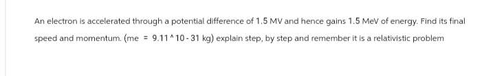 An electron is accelerated through a potential difference of 1.5 MV and hence gains 1.5 MeV of energy. Find its final
speed and momentum. (me
9.11^10-31 kg) explain step, by step and remember it is a relativistic problem