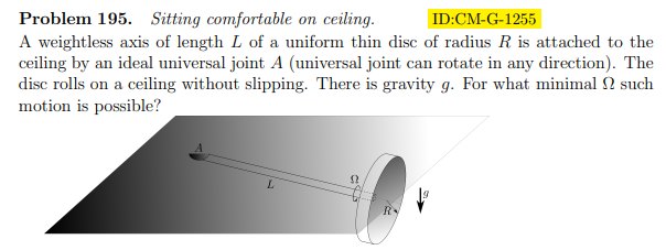 Problem 195. Sitting comfortable on ceiling.
ID:CM-G-1255
A weightless axis of length L of a uniform thin disc of radius R is attached to the
ceiling by an ideal universal joint A (universal joint can rotate in any direction). The
disc rolls on a ceiling without slipping. There is gravity g. For what minimal ? such
motion is possible?
L