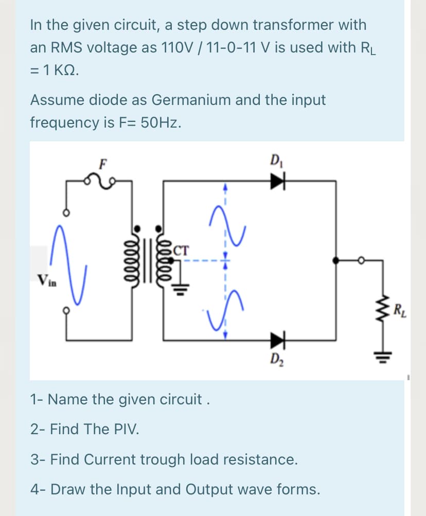 In the given circuit, a step down transformer with
an RMS voltage as 110V / 11-0-11 V is used with RL
=1ΚΩ.
Assume diode as Germanium and the input
frequency is F= 50HZ.
DI
CT
Vin
R_
D2
1- Name the given circuit .
2- Find The PIV.
3- Find Current trough load resistance.
4- Draw the Input and Output wave forms.
llle
