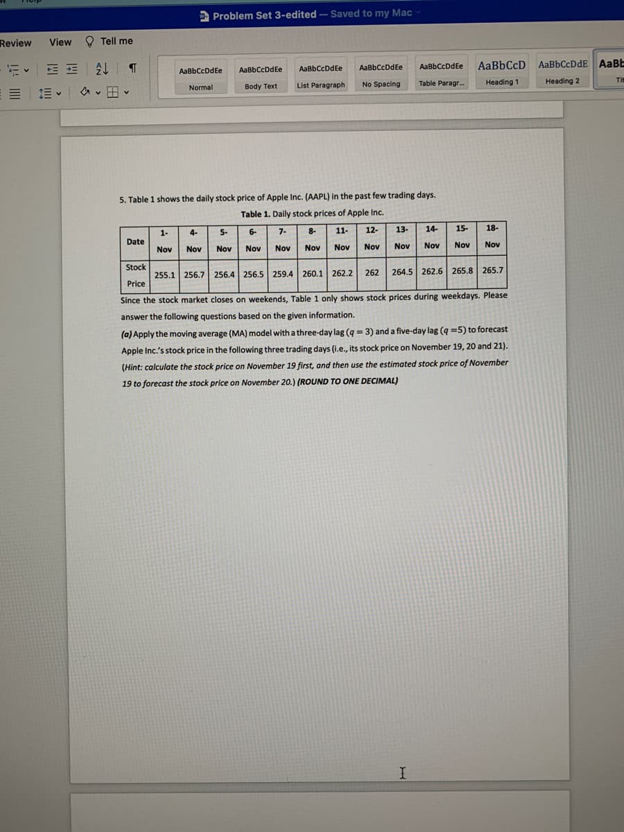 A Problem Set 3-edited – Saved to my Mac
Review
View
O Tell me
处T
AaBbCcD
AaBbCcDdE AABE
AaBbCcDdEe
AaBbCcDdEe
AaBbCcDdEe
AaBbCcDdEe
AaBbCcDdEe
List Paragraph
Heading 1
Heading 2
Ti
Normal
Body Text
No Spacing
Table Paragr..
5. Table 1 shows the daily stock price of Apple Inc. (AAPL) in the past few trading days.
Table 1. Daily stock prices of Apple Ic.
1-
4-
5-
6-
7-
8-
11-
12-
13-
14-
15-
18-
Date
Nov
Nov
Nov
Nov
Nov
Nov
Nov
Nov
Nov
Nov
Nov
Nov
Stock
255.1 256.7 256.4 256.5 259.4 260.1 262.2
262
264.5 262.6 265.8 265.7
Price
Since the stock market closes on weekends, Table 1 only shows stock prices during weekdays. Please
answer the following questions based on the given information.
(a) Apply the moving average (MA) model with a three-day lag (g = 3) and a five-day lag (q =5) to forecast
%3D
Apple Inc.'s stock price in the following three trading days (i.e., its stock price on November 19, 20 and 21).
(Hint: calculate the stock price on November 19 first, and then use the estimated stock price of November
19 to forecast the stock price on November 20.) (ROUND TO ONE DECIMAL)
