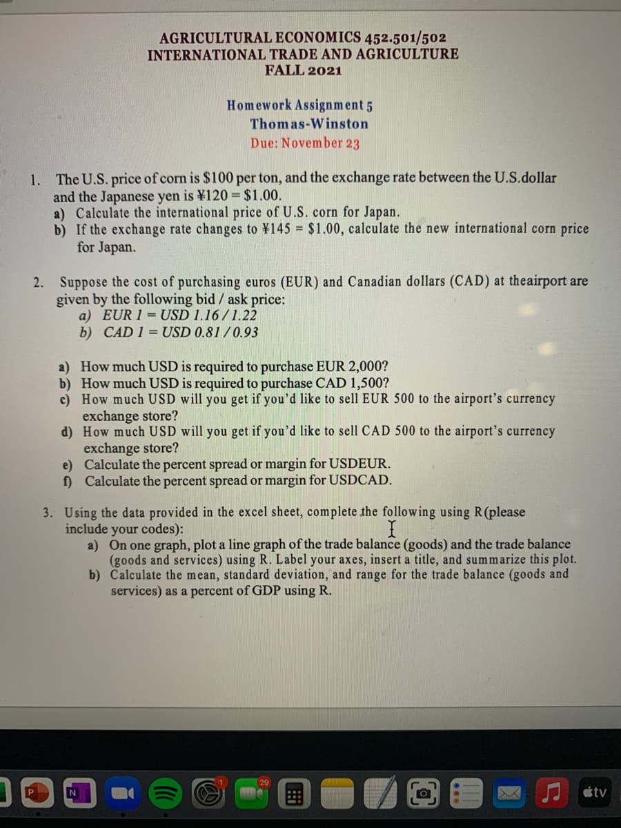 AGRICULTURAL ECONOMICS 452.501/502
INTERNATIONAL TRADE AND AGRICULTURE
FALL 2021
Homework Assignment 5
Thomas-Winston
Due: November 23
1. The U.S. price of corn is $100 per ton, and the exchange rate between the U.S.dollar
and the Japanese yen is ¥120 = $1.00.
a) Calculate the international price of U.S. corn for Japan.
b) If the exchange rate changes to ¥145 = $1.00, calculate the new international corn price
for Japan.
Suppose the cost of purchasing euros (EUR) and Canadian dollars (CAD) at theairport are
given by the following bid / ask price:
a) EUR 1 = USD 1.16/1.22
b) CAD 1 = USD 0.81/0.93
2.
a) How much USD is required to purchase EUR 2,000?
b) How much USD is required to purchase CAD 1,500?
c) How much USD will you get if you'd like to sell EUR 500 to the airport's currency
exchange store?
d) How much USD will you get if you'd like to sell CAD 500 to the airport's currency
exchange store?
e) Calculate the percent spread or margin for USDEUR.
f) Calculate the percent spread or margin for USDCAD.
3. Using the data provided in the excel sheet, complete the following using R(please
include your codes):
a) On one graph, plot a line graph of the trade balance (goods) and the trade balance
(goods and services) using R. Label your axes, insert a title, and summarize this plot.
b) Calculate the mean, standard deviation, and range for the trade balance (goods and
services) as a percent of GDP using R.
P
tv
