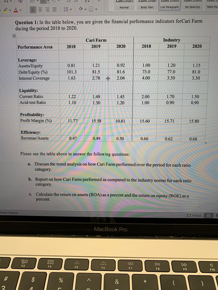 Aa v
AaBbCcDdEe
AaBbCcDdE
AaBbCcDdEe
Normal
Body Text
List Paragraph
No Spacing
Table Par
-Ov A v
Question 1: In the table below, you are given the financial performance indicators forCari Farm
during the period 2018 to 2020.
田
Cari Farm
Industry
Performance Area
2018
2019
2020
2018
2019
2020
Leverage:
Assets/Equity
Debt/Equity (%)
Interest Coverage
0.81
1.21
0.92
1.00
1.20
1.15
101.3
81.5
81.6
73.0
77.0
81.0
1.63
2.78
2.04
4.00
3.50
3.30
Liquidity:
Current Ratio
1.22
1.49
1.45
2.00
1.70
1.50
Acid-test Ratio
1.10
1.30
1.20
1.00
0.90
0.90
Profitability:
Profit Margin (%)
11.77
15.58
10.81
15.60
15.71
15.80
Efficiency:
Revenue/Assets
0.47
0.49
0.50
0.60
0.62
0.68
Please use the table above to answer the following questions:
a. Discuss the trend analysis on how Cari Farm performed over the period for each ratio
category.
b. Report on how Cari Farm performed as compared to the industry norms for each ratio
category.
c. Calculate the return on assets (ROA) as a percent and the return on equity (ROE) as a
percent.
nited States)
O Focus
MacBook Pro
80
000
DII
DD
F3
F4
E5
F6
F7
F8
F9
F10
23
$
%
&
*
3
