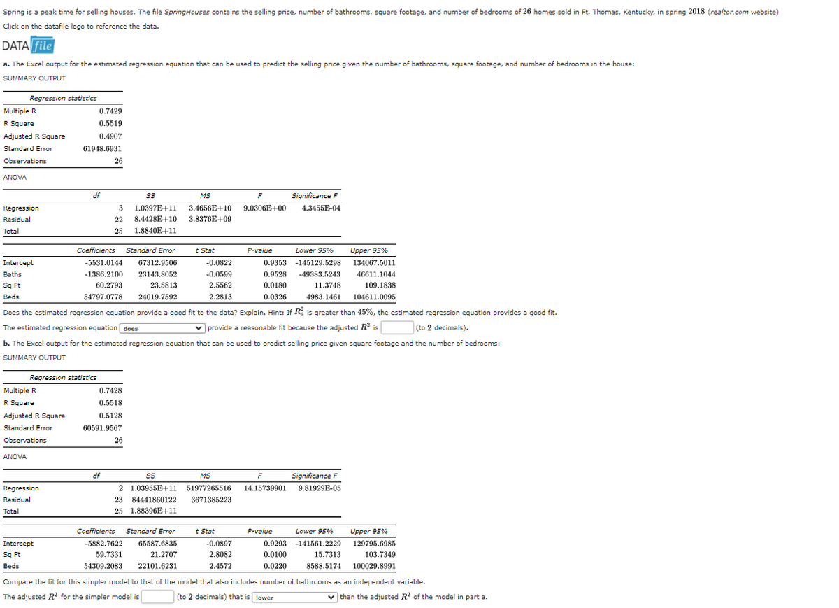 Spring is a peak time for selling houses. The file SpringHouses contains the selling price, number of bathrooms, square footage, and number of bedrooms of 26 homes sold in Ft. Thomas, Kentucky, in spring 2018 (realtor.com website)
Click on the datafile logo to reference the data.
DATA file
a. The Excel output for the estimated regression equation that can be used to predict the selling price given the number of bathrooms, square footage, and number of bedrooms in the house:
SUMMARY OUTPUT
Multiple R
R Square
Adjusted R Square
Standard Error
Observations
ANOVA
Regression statistics
Regression
Residual
Total
Multiple R
R Square
ANOVA
Adjusted R Square
Standard Error
Observations
0.7429
0.5519
0.4907
61948.6931
Regression statistics
Regression
Residual
Total
df
Intercept
Sq Ft
Beds
Lower 95%
0.9353 -145129.5298
Intercept
Baths
0.9528 -49383.5243
0.0180
Sq Ft
Beds
0.0326
Does the estimated regression equation provide a good fit to the data? Explain. Hint: If R is greater than 45%, the estimated regression equation provides a good fit.
The estimated regression equation does
✓provide a reasonable fit because the adjusted R² is
(to 2 decimals).
b. The Excel output for the estimated regression equation that can be used to predict selling price given square footage and the number of bedrooms:
SUMMARY OUTPUT
26
Coefficients Standard Error
-5531.0144 67312.9506
-1386.2100 23143.8052
23.5813
60.2793
54797.0778
24019.7592
Significance F
3
SS
MS
F
1.0397E+11 3.4656E+10 9.0306E+00 4.3455E-04
8.4428E+10 3.8376E+09
22
25 1.8840E+11
df
0.7428
0.5518
0.5128
60591.9567
26
SS
2 1.03955E+11
23 84441860122
25 1.88396E+11
Coefficients Standard Error
-5882.7622
59.7331
54309.2083
Stat
65587.6835
21.2707
22101.6231
-0.0822
-0.0599
2.5562
2.2813
P-value
MS
F
51977265516 14.15739901
3671385223
t Stat
-0.0897
2.8082
2.4572
P-value
11.3748
4983.1461
Significance F
9.81929E-05
Lower 95%
0.9293 -141561.2229
15.7313
0.0100
0.0220
8588.5174
Upper 95%
134067.5011
46611.1044
109.1838
104611.0095
Upper 95%
129795.6985
103.7349
100029.8991
Compare the fit for this simpler model to that of the model that also includes number of bathrooms as an independent variable.
The adjusted R² for the simpler model is
(to 2 decimals) that is lower
✔ than the adjusted R² of the model in part a.