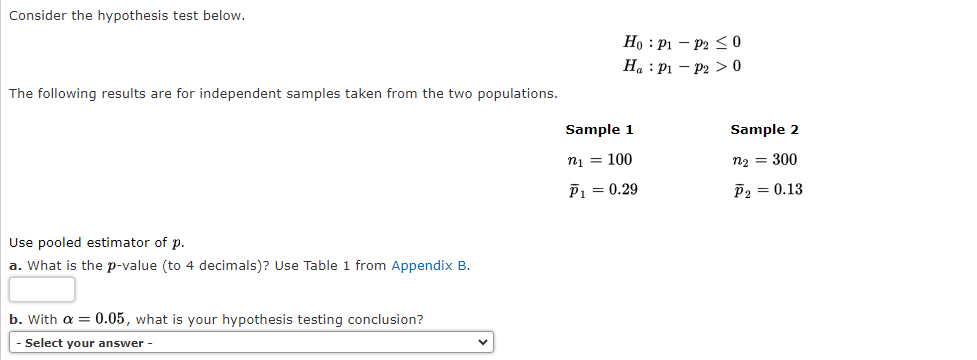 Consider the hypothesis test below.
The following results are for independent samples taken from the two populations.
Use pooled estimator of p.
a. What is the p-value (to 4 decimals)? Use Table 1 from Appendix B.
b. With a = 0.05, what is your hypothesis testing conclusion?
Select your answer -
Ho P1
Ha P1
Sample 1
n₁ = 100
P₁ = 0.29
P2 ≤0
P20
Sample 2
n₂ = 300
P₂ = 0.13