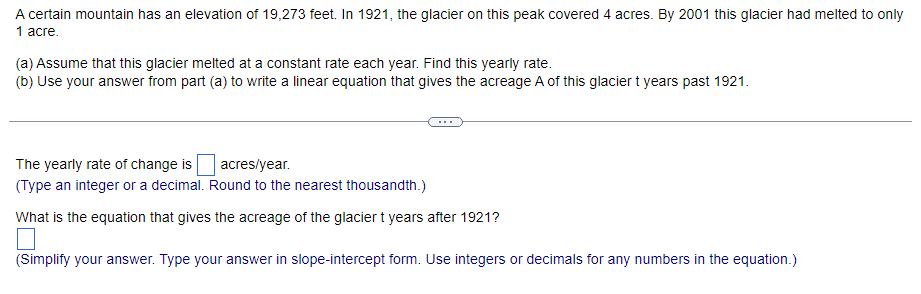A certain mountain has an elevation of 19,273 feet. In 1921, the glacier on this peak covered 4 acres. By 2001 this glacier had melted to only
1 acre.
(a) Assume that this glacier melted at a constant rate each year. Find this yearly rate.
(b) Use your answer from part (a) to write a linear equation that gives the acreage A of this glacier t years past 1921.
The yearly rate of change is
acres/year.
(Type an integer or a decimal. Round to the nearest thousandth.)
What is the equation that gives the acreage of the glacier t years after 1921?
(Simplify your answer. Type your answer in slope-intercept form. Use integers or decimals for any numbers in the equation.)