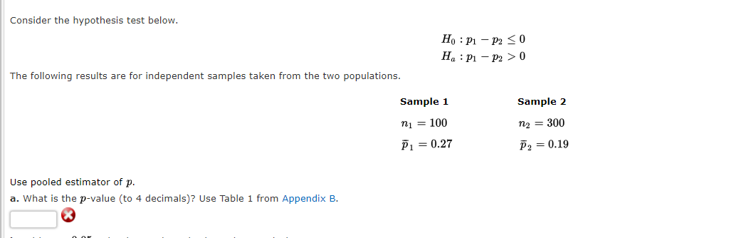 Consider the hypothesis test below.
The following results are for independent samples taken from the two populations.
Use pooled estimator of p.
a. What is the p-value (to 4 decimals)? Use Table 1 from Appendix B.
Ho: P1 - P2 ≤0
Ha : P1 P2 > 0
Sample 1
n₁ = 100
P₁ = 0.27
Sample 2
n₂ = 300
P₂ = 0.19