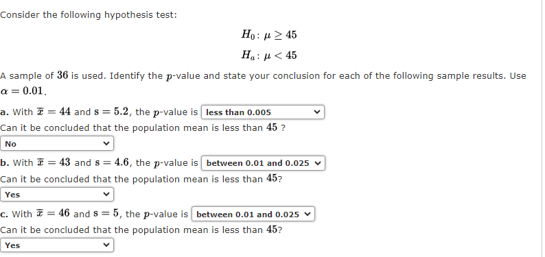Consider the following hypothesis test:
Ho : μ > 45
Ha : μ < 45
A sample of 36 is used. Identify the p-value and state your conclusion for each of the following sample results. Use
a = 0.01,
a. With 44 and s= 5.2, the p-value is less than 0.005
Can it be
concluded that the population mean is less than 45 ?
No
b. With
= 43 and s= = 4.6, the p-value is between 0.01 and 0.025 ✓
Can it be concluded that the population mean is less than 45?
Yes
c. With = 46 and 8 = 5, the p-value is between 0.01 and 0.025
Can it be concluded that the population mean is less than 45?
Yes