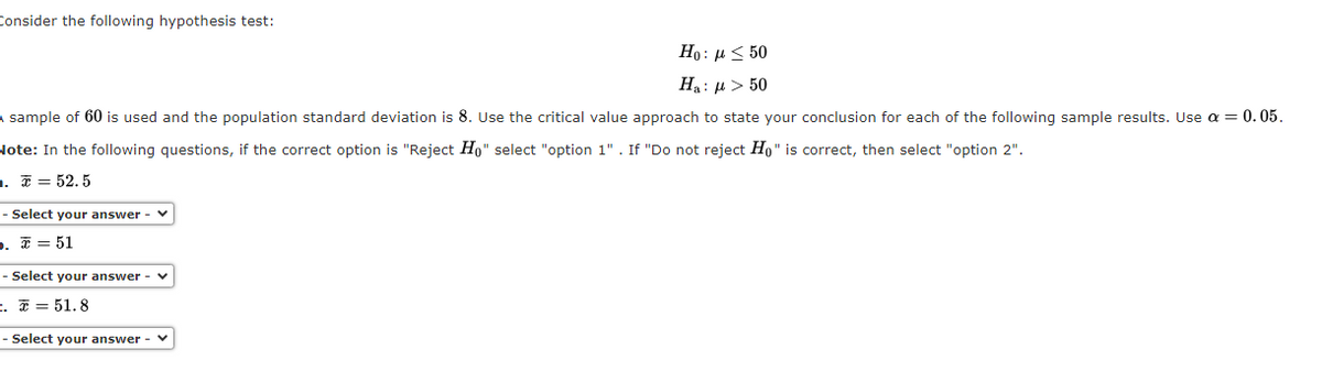 Consider the following hypothesis test:
Ho: μ < 50
Ha: μ > 50
A sample of 60 is used and the population standard deviation is 8. Use the critical value approach to state your conclusion for each of the following sample results. Use a = 0.05.
Note: In the following questions, if the correct option is "Reject Ho" select "option 1". If "Do not reject Ho" is correct, then select "option 2".
=.= 52.5
- Select your answer - ✓
D. = 51
- Select your answer - ✓
=.= 51.8
- Select your answer -