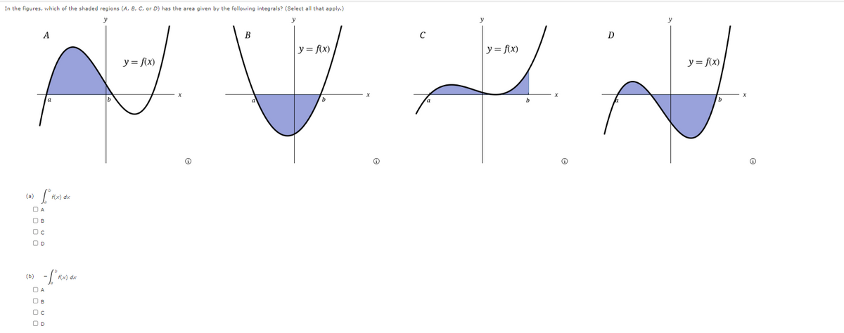 In the figures, which of the shaded regions (A, B, C, or D) has the area given by the following integrals? (Select all that apply.)
y
y
A
a
L
☐ A
f(x) dx
(b)
☐ A
f(x) dx
y = f(x)
B
|y = f(x)
с
y = f(x)
D
y = f(x)
x
a
b
a
b
x
b