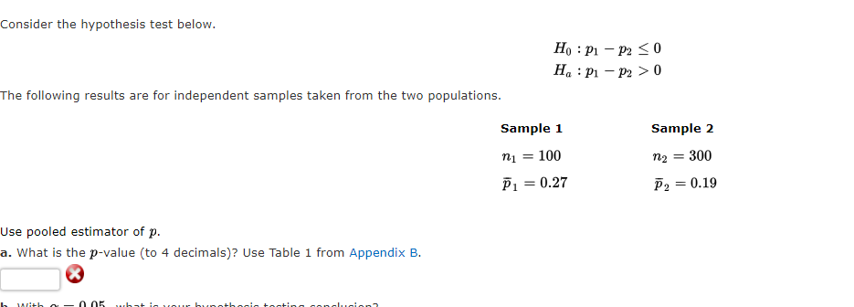 Consider the hypothesis test below.
The following results are for independent samples taken from the two populations.
Use pooled estimator of p.
a. What is the p-value (to 4 decimals)? Use Table 1 from Appendix B.
h with o 0.05 what is your hungt
conclusion?
Ho: P1
Ha : P₁
Sample 1
n₁ = 100
P₁ = 0.27
P2 ≤0
P2 > 0
Sample 2
= 300
n₂ =
P2
= 0.19