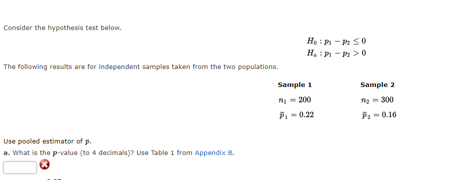 Consider the hypothesis test below.
The following results are for independent samples taken from the two populations.
Use pooled estimator of p.
a. What is the p-value (to 4 decimals)? Use Table 1 from Appendix B.
Ho: P1 - P2 ≤0
Ha : P1 P2 > 0
Sample 1
n₁ = 200
P₁ = 0.22
Sample 2
n₂ = 300
P₂ =
= 0.16