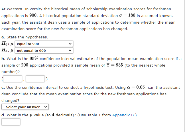 At Western University the historical mean of scholarship examination scores for freshman
applications is 900. A historical population standard deviation = 180 is assumed known.
Each year, the assistant dean uses a sample of applications to determine whether the mean
examination score for the new freshman applications has changed.
a. State the hypotheses.
Ho:
0:equal to 900
Ha: not equal to 900
b. What is the 95% confidence interval estimate of the population mean examination score if a
sample of 200 applications provided a sample mean of = 935 (to the nearest whole
number)?
c. Use the confidence interval to conduct a hypothesis test. Using a = 0.05, can the assistant
dean conclude that the mean examination score for the new freshman applications has
changed?
- Select your answer -
d. What is the p-value (to 4 decimals)? (Use Table 1 from Appendix B.)