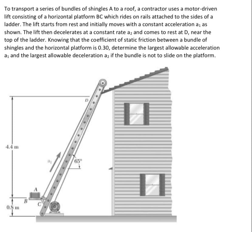 To transport a series of bundles of shingles A to a roof, a contractor uses a motor-driven
lift consisting of a horizontal platform BC which rides on rails attached to the sides of a
ladder. The lift starts from rest and initially moves with a constant acceleration a, as
shown. The lift then decelerates at a constant rate az and comes to rest at D, near the
top of the ladder. Knowing that the coefficient of static friction between a bundle of
shingles and the horizontal platform is 0.30, determine the largest allowable acceleration
a, and the largest allowable deceleration az if the bundle is not to slide on the platform.
D
4.4 m
0.8 m
