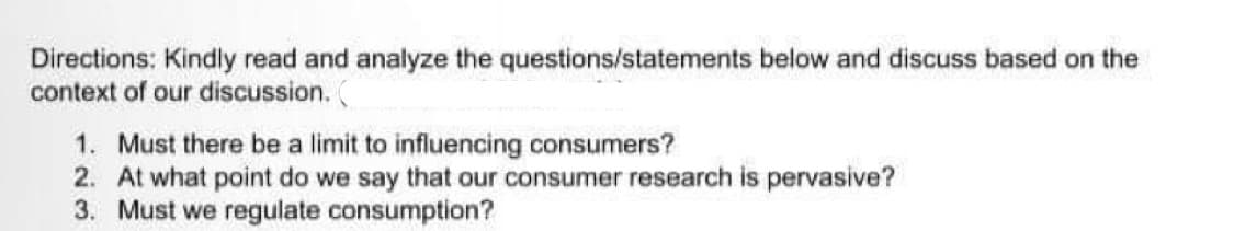 Directions: Kindly read and analyze the questions/statements below and discuss based on the
context of our discussion. (
1. Must there be a limit to influencing consumers?
2. At what point do we say that our consumer research is pervasive?
3. Must we regulate consumption?