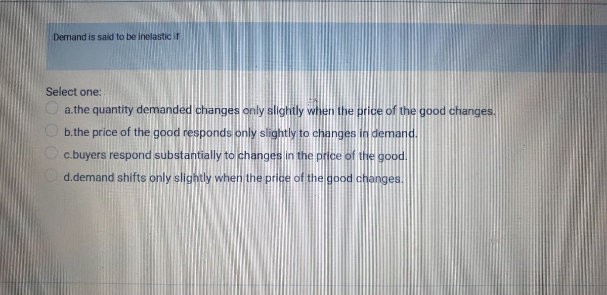 Demand is said to be inelastic if
Select one:
O a.the quantity demanded changes only slightly when the price of the good changes.
b.the price of the good responds only slightly to changes in demand.
c.buyers respond substantially to changes in the price of the good.
O d.demand shifts only slightly when the price of the good changes.
