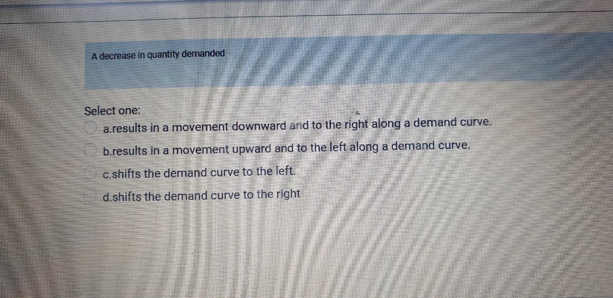 A decrease in quantity demanded
Select one:
a.results in a movement downward and to the right along a demand curve.
b.results in a movement upward and to the left along a demand curve.
c.shifts the demand curve to the left.
d.shifts the demand curve to the right
