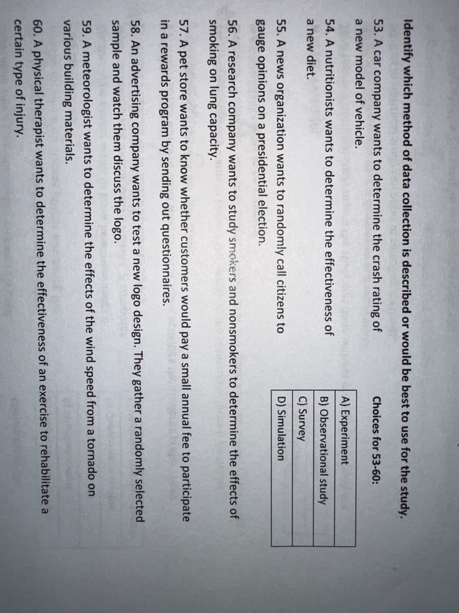 Identify which method of data collection is described or would be best to use for the study.
53. A car company wants to determine the crash rating of
a new model of vehicle.
54. A nutritionists wants to determine the effectiveness of
a new diet.
55. A news organization wants to randomly call citizens to
gauge opinions on a presidential election.
Choices for 53-60:
A) Experiment
B) Observational study
C) Survey
D) Simulation
56. A research company wants to study smokers and nonsmokers to determine the effects of
smoking on lung capacity.
57. A pet store wants to know whether customers would pay a small annual fee to participate
in a rewards program by sending out questionnaires.
58. An advertising company wants to test a new logo design. They gather a randomly selected
sample and watch them discuss the logo.
59. A meteorologist wants to determine the effects of the wind speed from a tornado on
various building materials.
60. A physical therapist wants to determine the effectiveness of an exercise to rehabilitate a
certain type of injury.