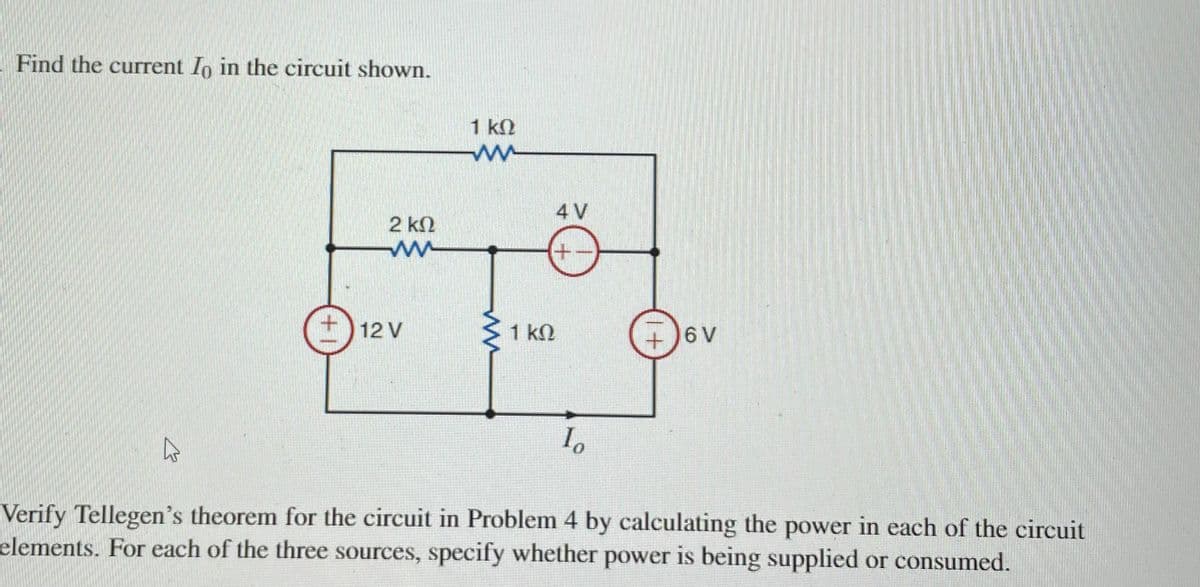 Find the current Io in the circuit shown.
1 kN
4 V
2 kN
+
12 V
1 kN
+)6 V
Verify Tellegen's theorem for the circuit in Problem 4 by calculating the power in each of the circuit
elements. For each of the three sources, specify whether power is being supplied or consumed.
