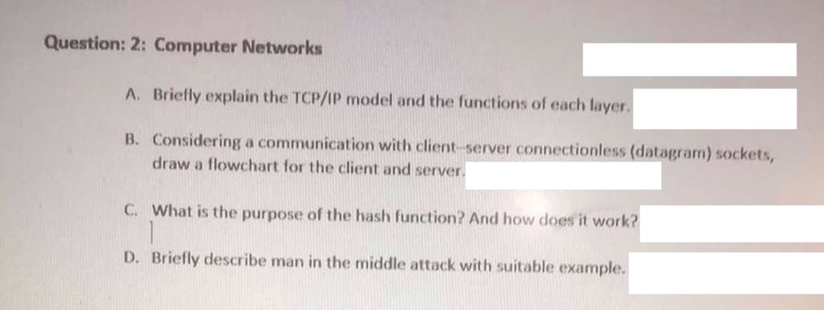 Question: 2: Computer Networks
A. Briefly explain the TCP/IP model and the functions of each layer.
B. Considering a communication with client-server connectionless (datagram) sockets,
draw a flowchart for the client and server.
C. What is the purpose of the hash function? And how does it work?
D. Briefly describe man in the middle attack with suitable example.
