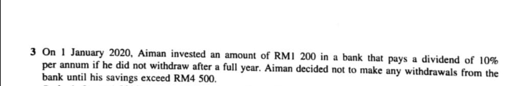 3 On 1 January 2020, Aiman invested an amount of RMI 200 in a bank that pays a dividend of 10%
per annum if he did not withdraw after a full year. Aiman decided not to make any withdrawals from the
bank until his savings exceed RM4 500.
