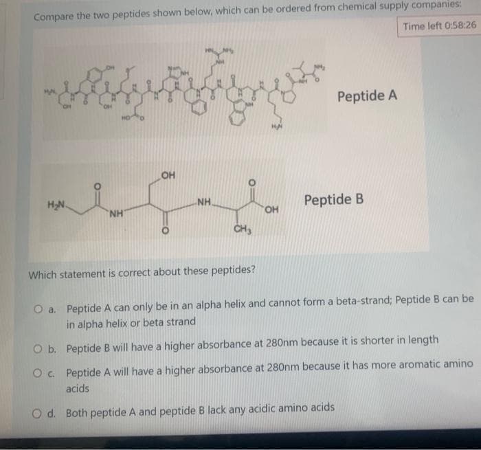 Compare the two peptides shown below, which can be ordered from chemical supply companies:
Time left 0:58:26
H₂N
NH
OH
O b.
O c.
NH.
CH3
Which statement is correct about these peptides?
OH
Peptide A
Peptide B
O a. Peptide A can only be in an alpha helix and cannot form a beta-strand; Peptide B can be
in alpha helix or beta strand
Peptide B will have a higher absorbance at 280nm because it is shorter in length
Peptide A will have a higher absorbance at 280nm because it has more aromatic amino
acids
O d. Both peptide A and peptide B lack any acidic amino acids