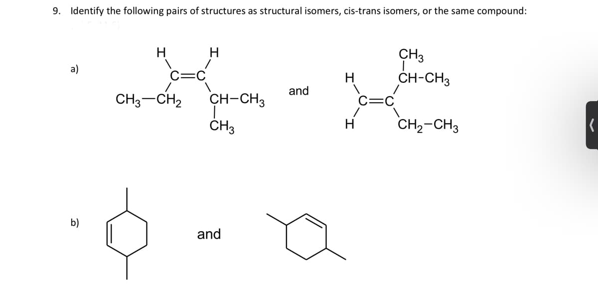 9. Identify the following pairs of structures as structural isomers, cis-trans isomers, or the same compound:
a)
b)
H
CH3 CH₂
H
CH-CH3
CH3
and
and
H
CH 3
CH-CH3
CH₂-CH3
K