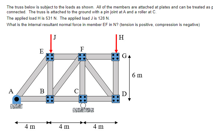 The truss below is subject to the loads as shown. All of the members are attached at plates and can be treated as p
connected. The truss is attached to the ground with a pin joint at A and a roller at C.
The applied load H is 531 N. The applied load J is 128 N.
What is the internal resultant normal force in member EF in N? (tension is positive, compression is negative)
J
A
4 m
E
B
4 m
C
F
4 m
H
GA
D
6 m
