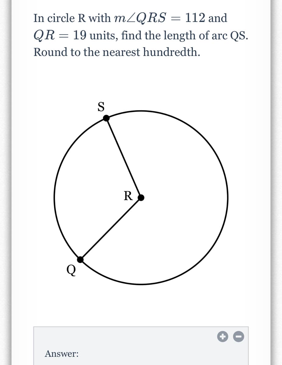 In circle R with MZQRS = 112 and
QR = 19 units, find the length of arc QS.
Round to the nearest hundredth.
S
R
Answer:
