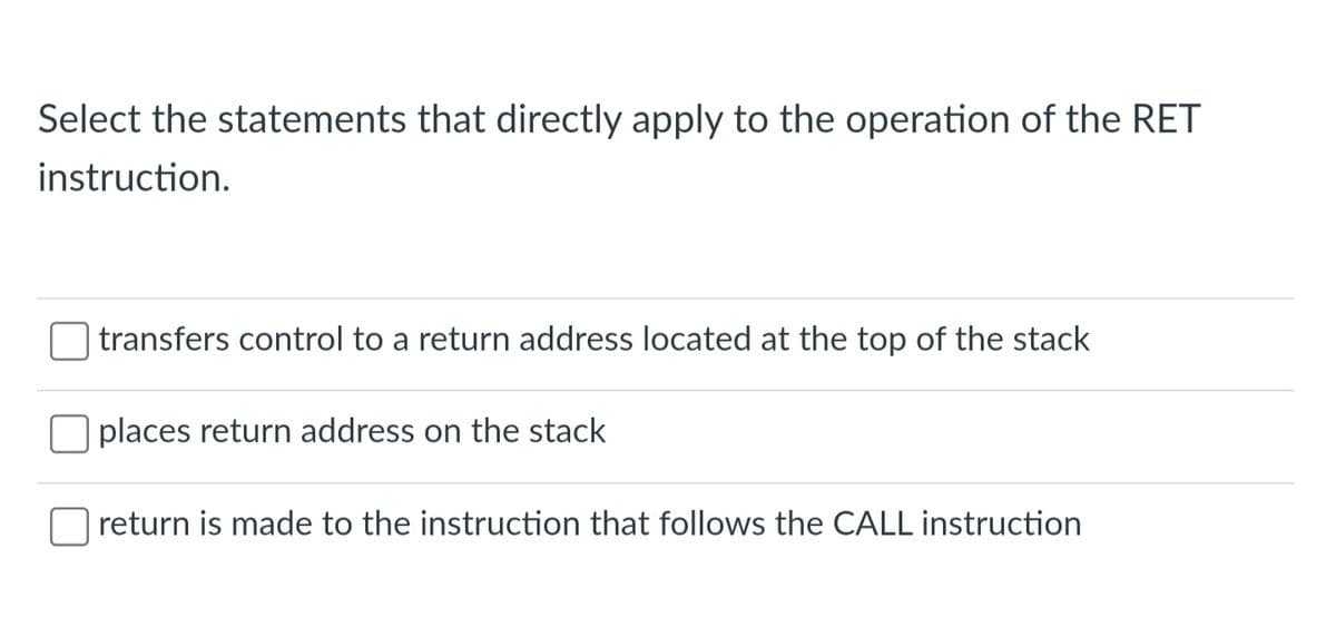 Select the statements that directly apply to the operation of the RET
instruction.
transfers control to return address located at the top of the stack
places return address on the stack
return is made to the instruction that follows the CALL instruction