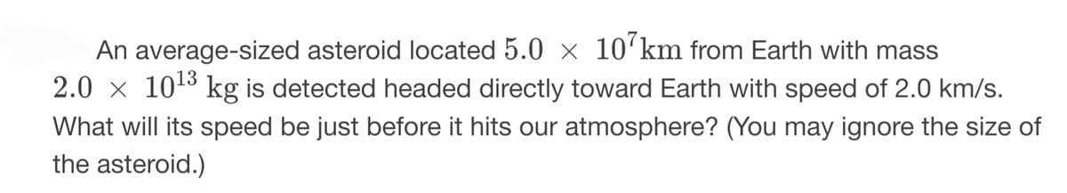 An average-sized asteroid located 5.0 × 107km from Earth with mass
2.0 × 10¹³ kg is detected headed directly toward Earth with speed of 2.0 km/s.
What will its speed be just before it hits our atmosphere? (You may ignore the size of
the asteroid.)