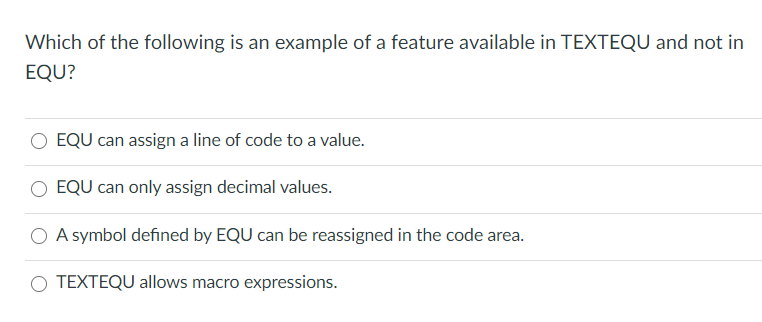 Which of the following is an example of a feature available in TEXTEQU and not in
EQU?
EQU can assign a line of code to a value.
EQU can only assign decimal values.
O A symbol defined by EQU can be reassigned in the code area.
O TEXTEQU allows macro expressions.
