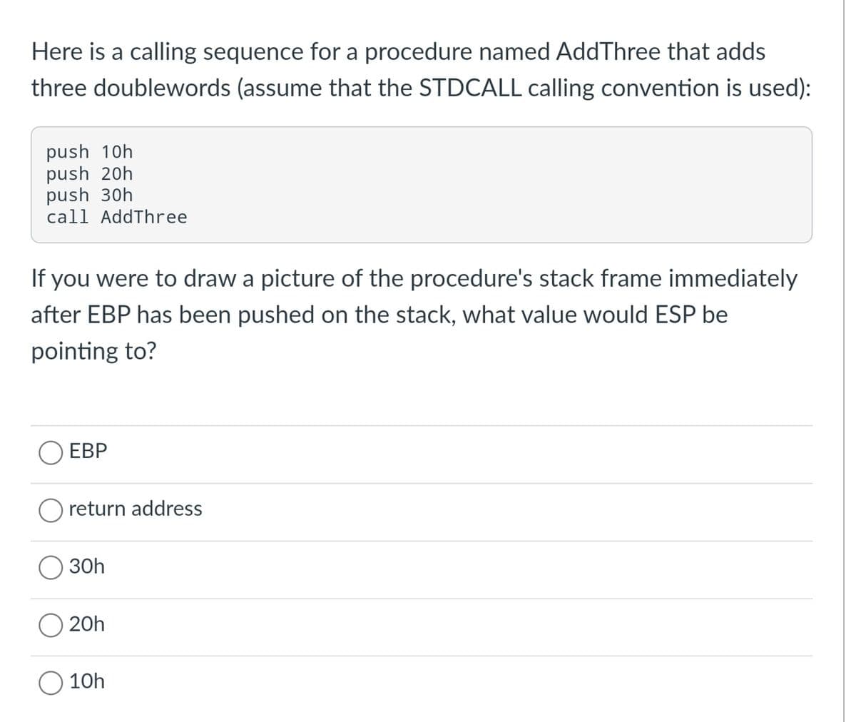 Here is a calling sequence for a procedure named AddThree that adds
three doublewords (assume that the STDCALL calling convention is used):
push 10h
push 20h
push 30h
call AddThree
If you were to draw a picture of the procedure's stack frame immediately
after EBP has been pushed on the stack, what value would ESP be
pointing to?
O EBP
O return address
30h
O 20h
10h
