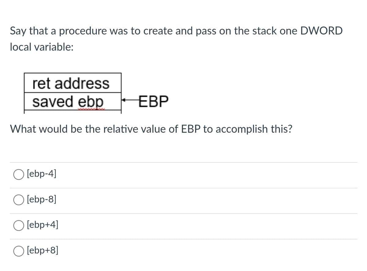 Say that a procedure was to create and pass on the stack one DWORD
local variable:
ret address
saved ebp
EBP
What would be the relative value of EBP to accomplish this?
O [ebp-4]
O [ebp-8]
O [ebp+4]
O [ebp+8]